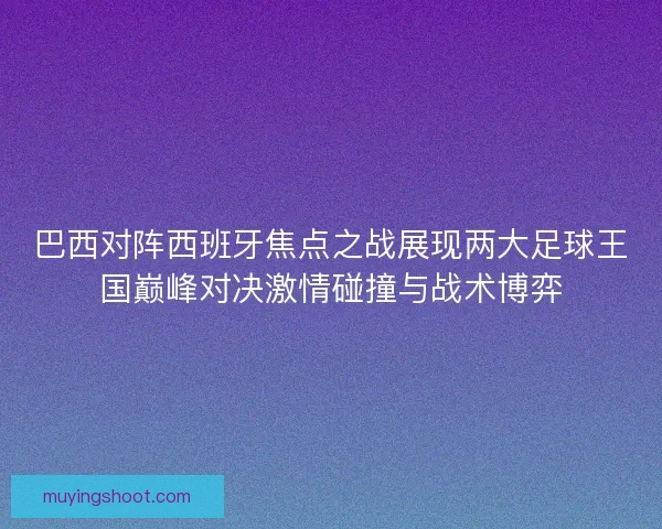 巴西对阵西班牙焦点之战展现两大足球王国巅峰对决激情碰撞与战术博弈