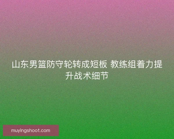 山东男篮防守轮转成短板 教练组着力提升战术细节 山东男篮防守轮转成短板 教练组着力提升战术细节