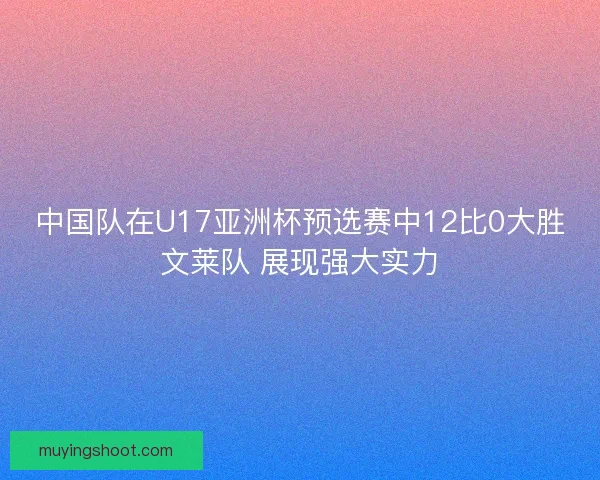 中国队在U17亚洲杯预选赛中12比0大胜文莱队 展现强大实力
