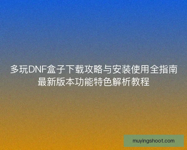 多玩DNF盒子下载攻略与安装使用全指南最新版本功能特色解析教程