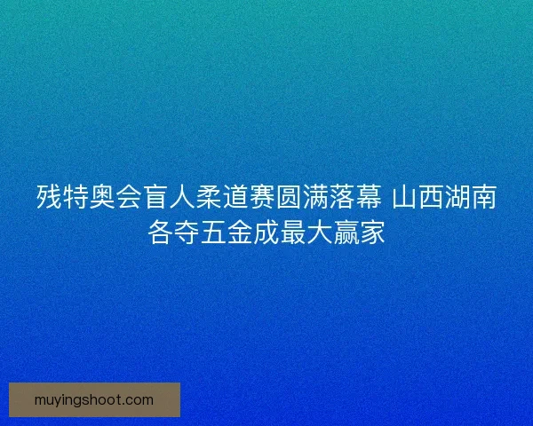 残特奥会盲人柔道赛圆满落幕 山西湖南各夺五金成最大赢家