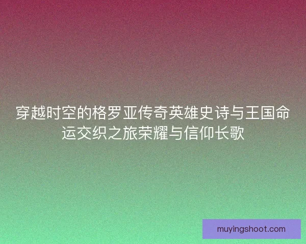 穿越时空的格罗亚传奇英雄史诗与王国命运交织之旅荣耀与信仰长歌
