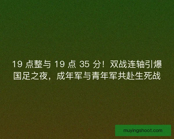 19 点整与 19 点 35 分！双战连轴引爆国足之夜，成年军与青年军共赴生死战
